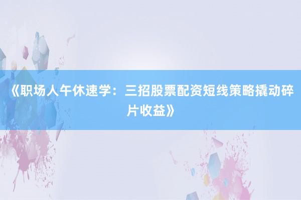 《职场人午休速学：三招股票配资短线策略撬动碎片收益》