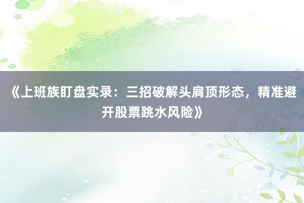 《上班族盯盘实录：三招破解头肩顶形态，精准避开股票跳水风险》