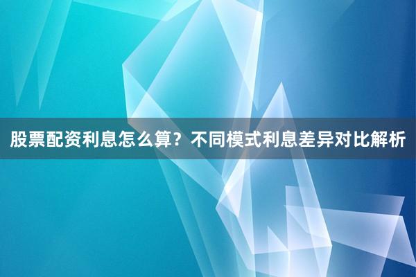 股票配资利息怎么算？不同模式利息差异对比解析
