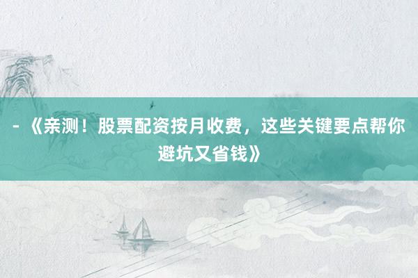 - 《亲测！股票配资按月收费，这些关键要点帮你避坑又省钱》