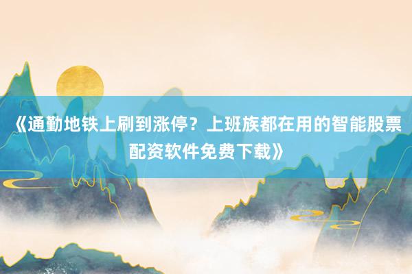 《通勤地铁上刷到涨停？上班族都在用的智能股票配资软件免费下载》