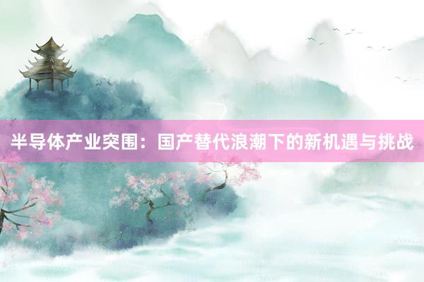 半导体产业突围：国产替代浪潮下的新机遇与挑战