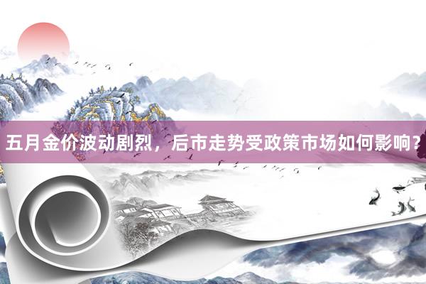 五月金价波动剧烈，后市走势受政策市场如何影响？
