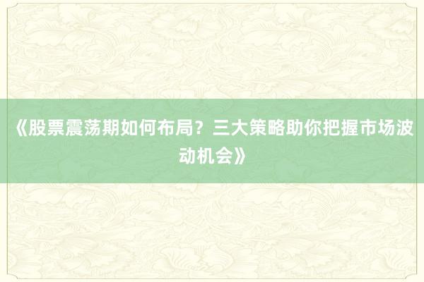 《股票震荡期如何布局？三大策略助你把握市场波动机会》