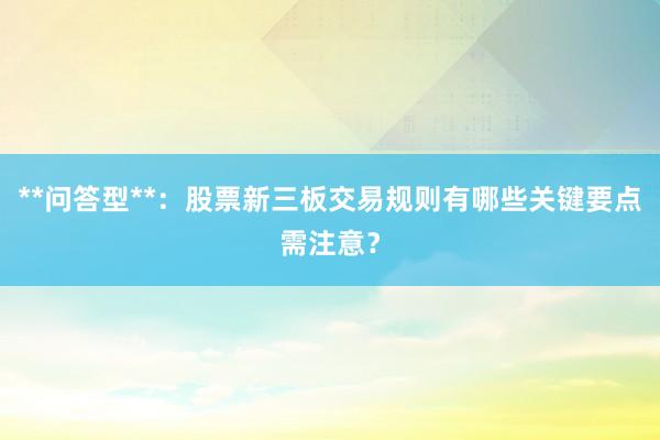 **问答型**：股票新三板交易规则有哪些关键要点需注意？