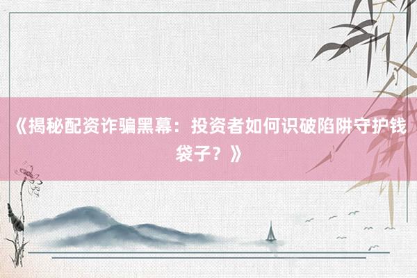 《揭秘配资诈骗黑幕：投资者如何识破陷阱守护钱袋子？》