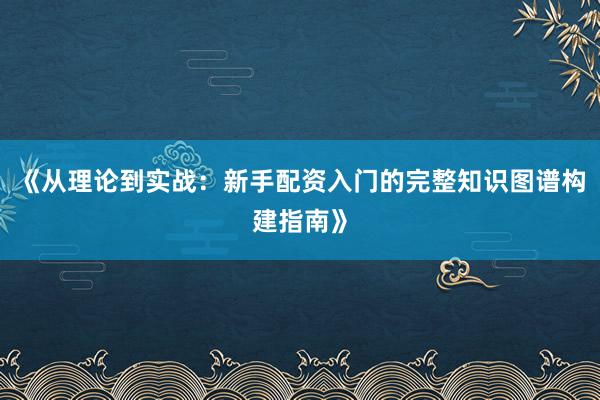 《从理论到实战：新手配资入门的完整知识图谱构建指南》