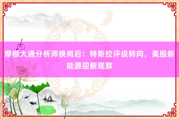 摩根大通分析师换岗后：特斯拉评级转向，美股新能源迎新观察
