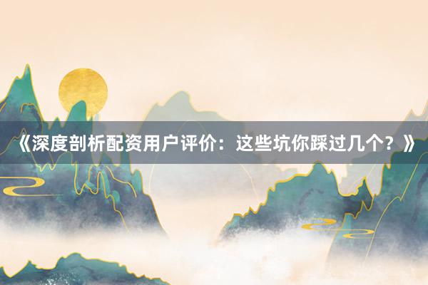 《深度剖析配资用户评价：这些坑你踩过几个？》
