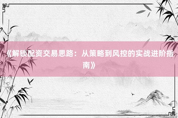 《解锁配资交易思路：从策略到风控的实战进阶指南》