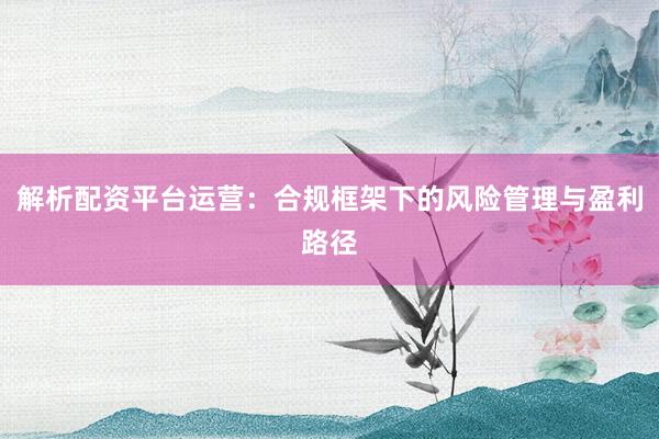 解析配资平台运营:合规框架下的风险管理与盈利路径