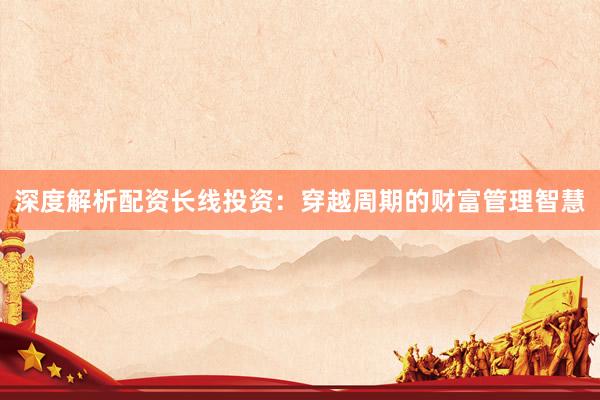 深度解析配资长线投资：穿越周期的财富管理智慧