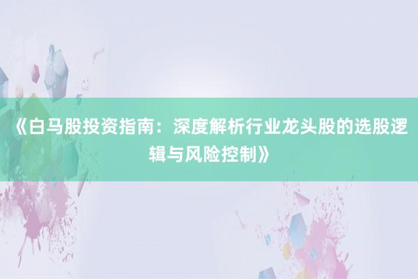《白马股投资指南：深度解析行业龙头股的选股逻辑与风险控制》