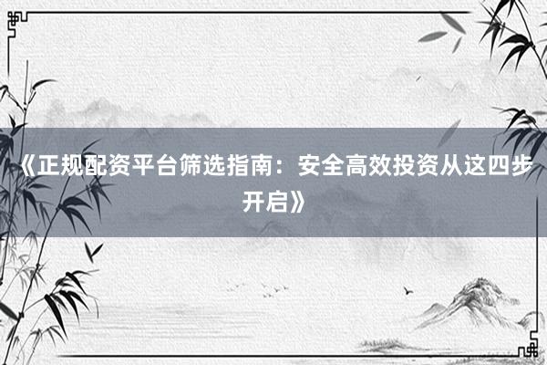 《正规配资平台筛选指南：安全高效投资从这四步开启》