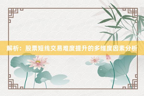 解析：股票短线交易难度提升的多维度因素分析