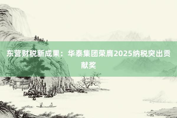 东营财税新成果:华泰集团荣膺2025纳税突出贡献奖