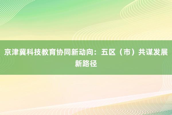 京津冀科技教育协同新动向:五区(市)共谋发展新路径