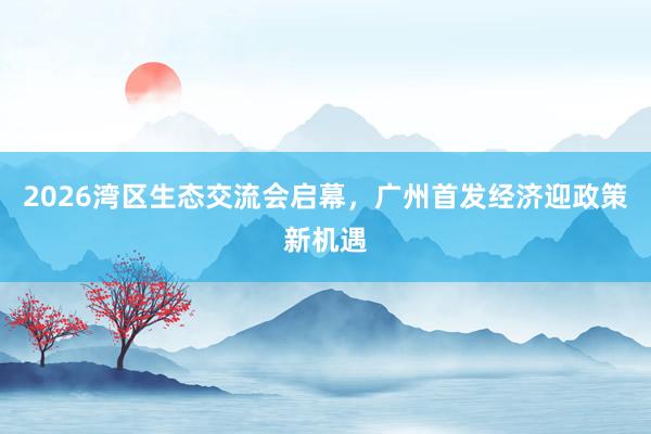 2026湾区生态交流会启幕，广州首发经济迎政策新机遇