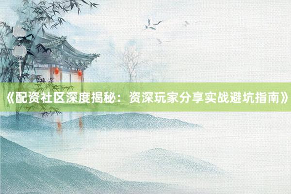 《配资社区深度揭秘：资深玩家分享实战避坑指南》