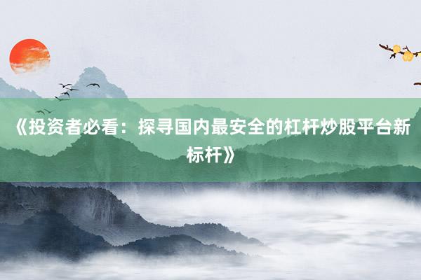 《投资者必看：探寻国内最安全的杠杆炒股平台新标杆》