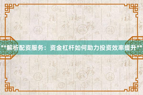 **解析配资服务：资金杠杆如何助力投资效率提升**