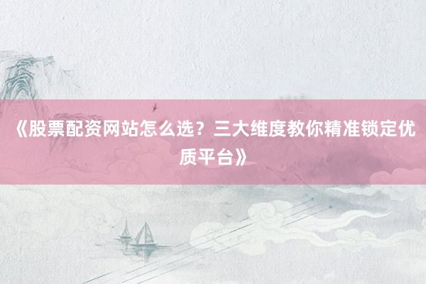《股票配资网站怎么选？三大维度教你精准锁定优质平台》