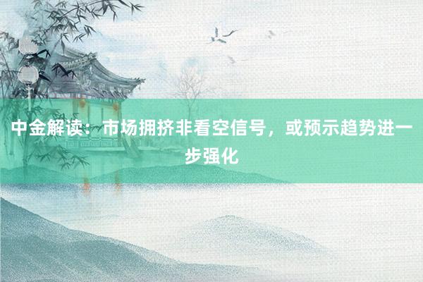 中金解读：市场拥挤非看空信号，或预示趋势进一步强化