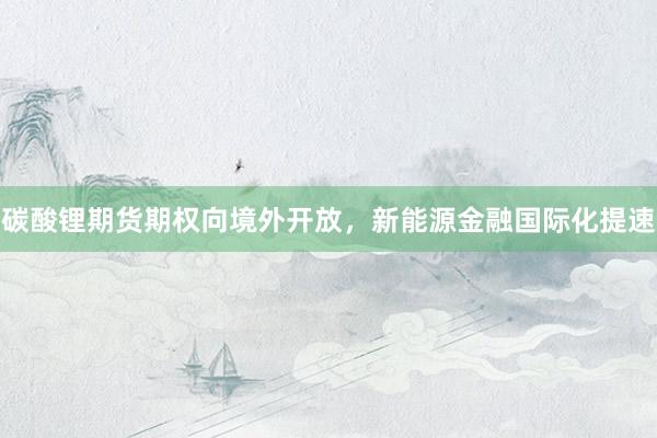 碳酸锂期货期权向境外开放，新能源金融国际化提速