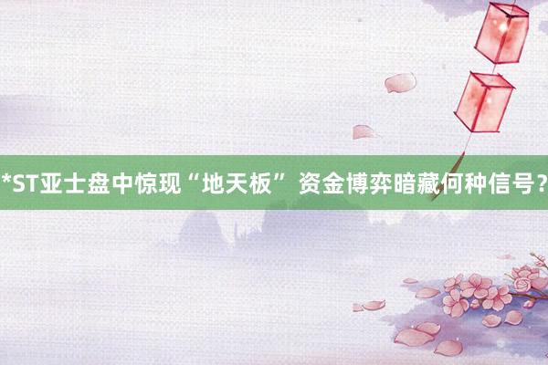 *ST亚士盘中惊现“地天板” 资金博弈暗藏何种信号？