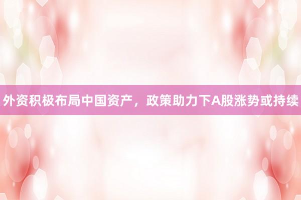 外资积极布局中国资产，政策助力下A股涨势或持续