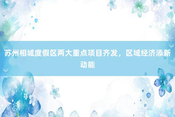 苏州相城度假区两大重点项目齐发，区域经济添新动能