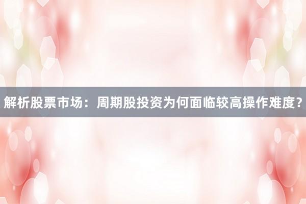 解析股票市场：周期股投资为何面临较高操作难度？