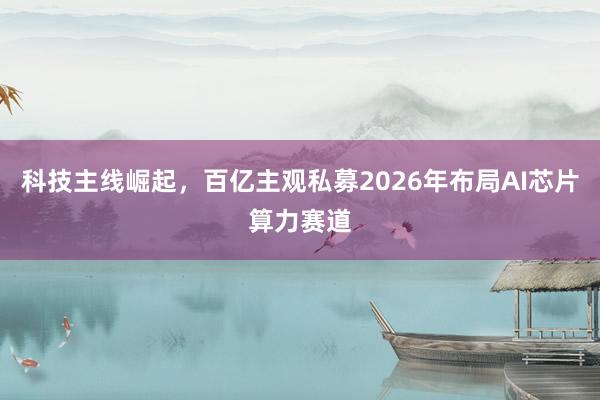 科技主线崛起，百亿主观私募2026年布局AI芯片算力赛道