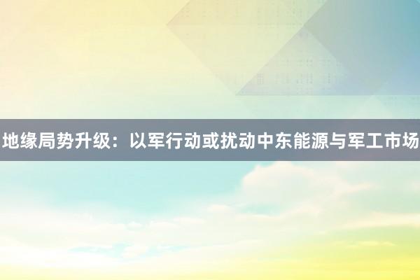 地缘局势升级：以军行动或扰动中东能源与军工市场
