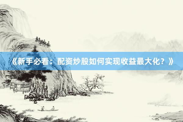 《新手必看：配资炒股如何实现收益最大化？》