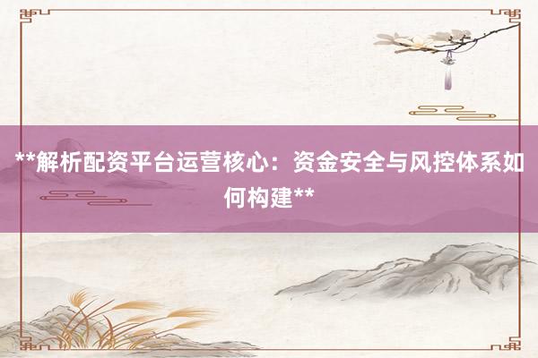 **解析配资平台运营核心：资金安全与风控体系如何构建**