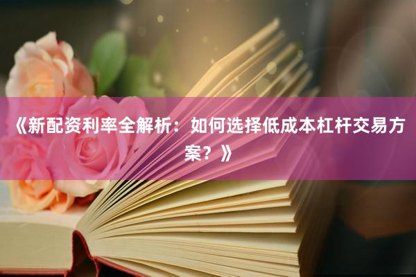 《新配资利率全解析：如何选择低成本杠杆交易方案？》
