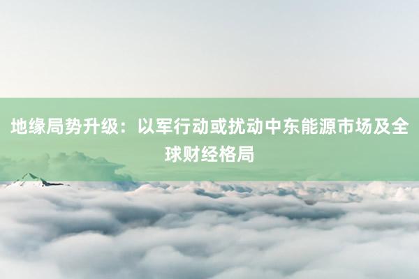 地缘局势升级：以军行动或扰动中东能源市场及全球财经格局