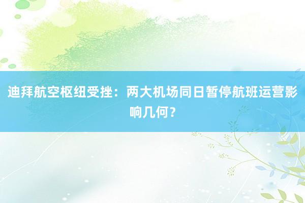 迪拜航空枢纽受挫：两大机场同日暂停航班运营影响几何？