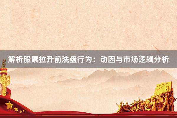 解析股票拉升前洗盘行为：动因与市场逻辑分析