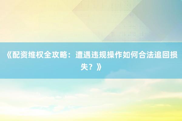 《配资维权全攻略：遭遇违规操作如何合法追回损失？》