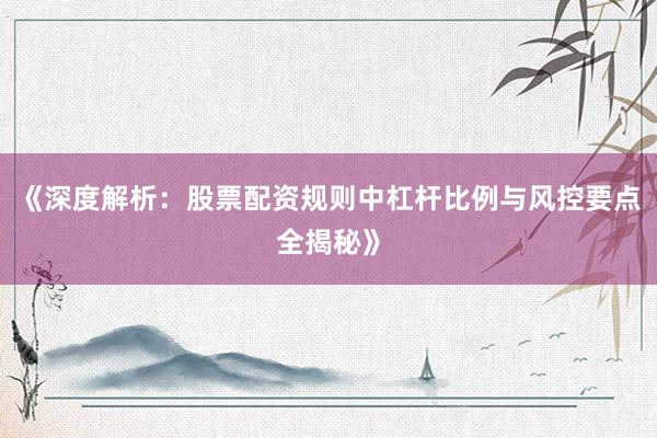 《深度解析：股票配资规则中杠杆比例与风控要点全揭秘》
