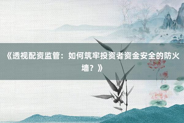 《透视配资监管：如何筑牢投资者资金安全的防火墙？》