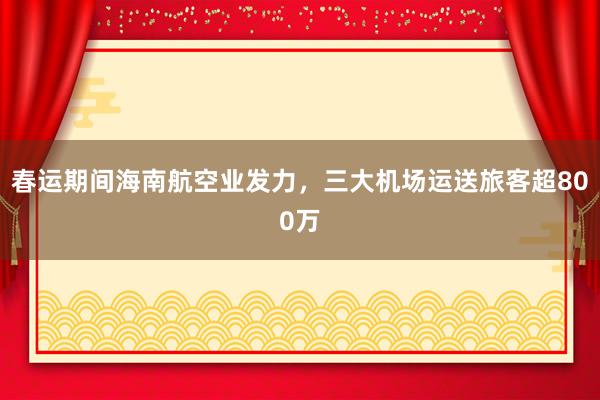 春运期间海南航空业发力，三大机场运送旅客超800万