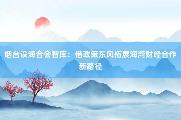 烟台设海合会智库：借政策东风拓展海湾财经合作新路径