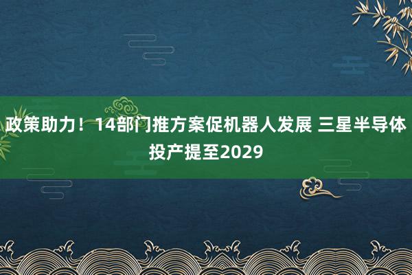 政策助力!14部门推方案促机器人发展 三星半导体投产提至2029