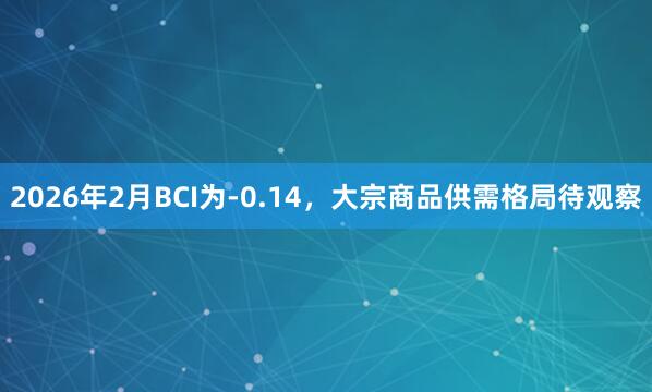 2026年2月BCI为-0.14，大宗商品供需格局待观察