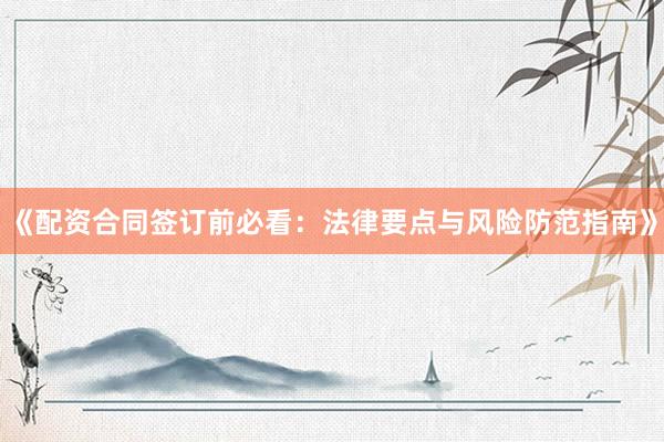 《配资合同签订前必看：法律要点与风险防范指南》