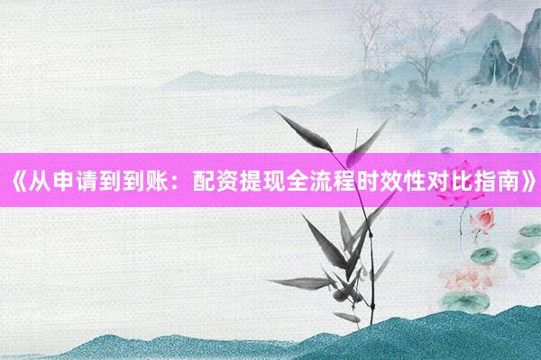 《从申请到到账：配资提现全流程时效性对比指南》
