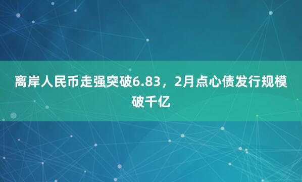 离岸人民币走强突破6.83，2月点心债发行规模破千亿